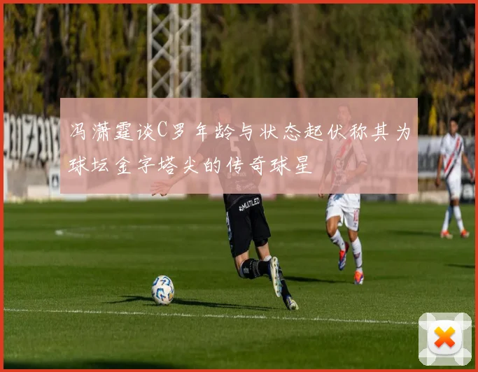 冯潇霆谈C罗年龄与状态起伏称其为球坛金字塔尖的传奇球星
