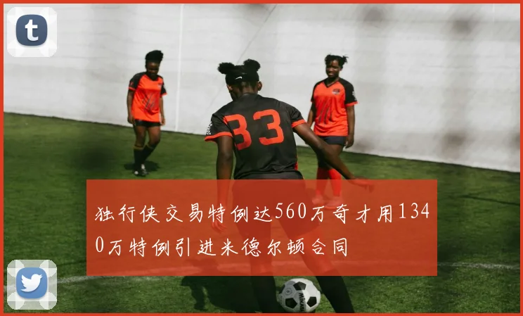 独行侠交易特例达560万奇才用1340万特例引进米德尔顿合同