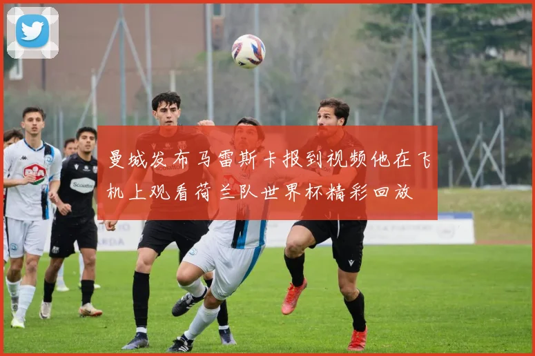曼城发布马雷斯卡报到视频他在飞机上观看荷兰队世界杯精彩回放