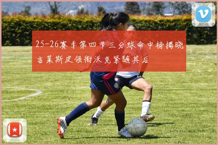 25-26赛季第四节三分球命中榜揭晓吉莱斯皮领衔沃克紧随其后