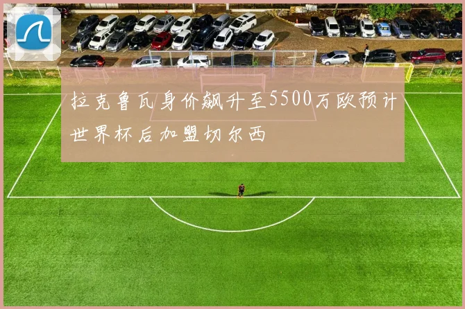 拉克鲁瓦身价飙升至5500万欧预计世界杯后加盟切尔西