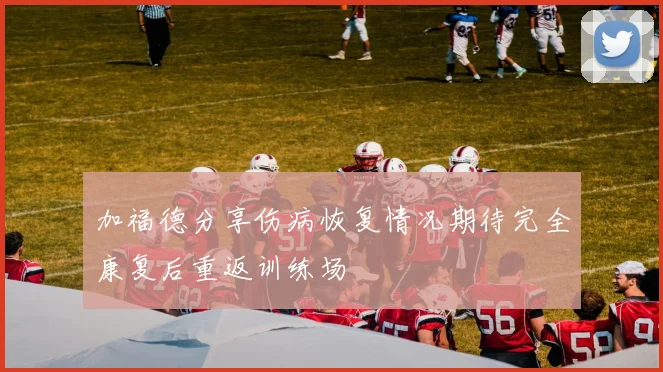 加福德分享伤病恢复情况期待完全康复后重返训练场