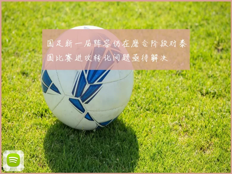 国足新一届阵容仍在磨合阶段对泰国比赛进攻转化问题亟待解决