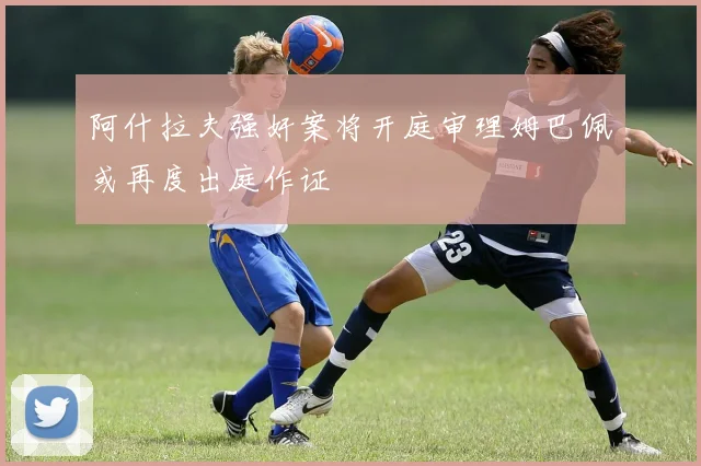 阿什拉夫强奸案将开庭审理姆巴佩或再度出庭作证