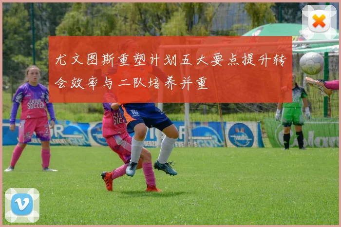 尤文图斯重塑计划五大要点提升转会效率与二队培养并重