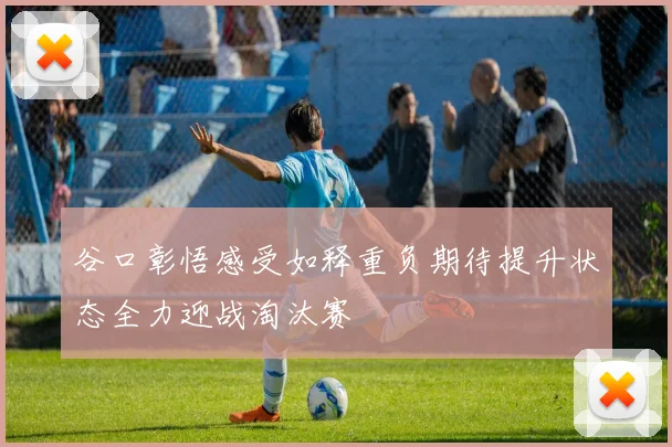 谷口彰悟感受如释重负期待提升状态全力迎战淘汰赛