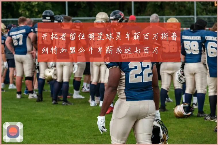开拓者留住明星球员年薪百万斯普利特加盟公牛年薪或达七百万
