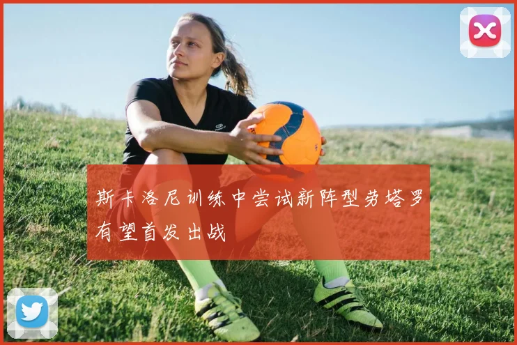 斯卡洛尼训练中尝试新阵型劳塔罗有望首发出战