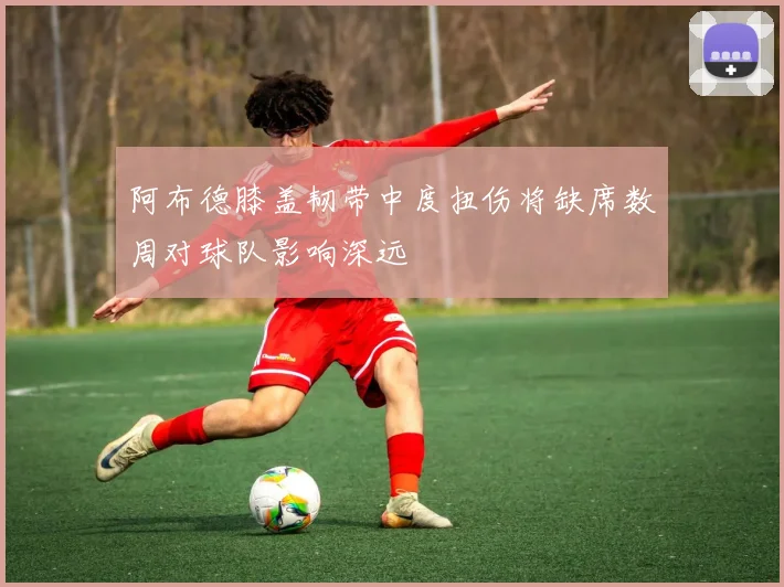 阿布德膝盖韧带中度扭伤将缺席数周对球队影响深远