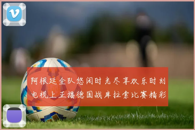 阿根廷全队悠闲时光尽享欢乐时刻电视上正播德国战库拉索比赛精彩瞬间