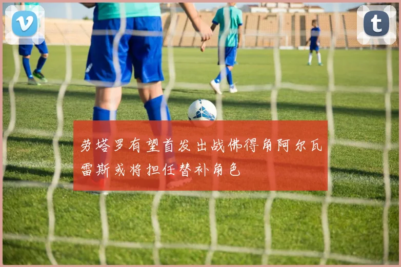 劳塔罗有望首发出战佛得角阿尔瓦雷斯或将担任替补角色